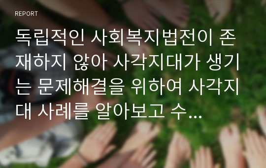 독립적인 사회복지법전이 존재하지 않아 사각지대가 생기는 문제해결을 위하여 사각지대 사례를 알아보고 수혜자에게 양질의 복지서비스를 제공하기 위하여 사회보장법 기본법의 이론을 바탕으로 본인이 대통령이 되었다고 가정하에 개선방향을 제시하시오.