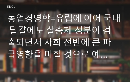 농업경영학=유럽에 이어 국내 달걀에도 살충제 성분이 검출되면서 사회 전반에 큰 파급영향을 미칠 것으로 예상된다. (1) 예상되는 사회경제 및 농식품산업에 미치는 효과로 어떤 것이 있는지를 제시하라. (2) 시장의 수요 공급분석을 통하여 국내 생산농가와 소비자에 미치는 효과를 제시하라