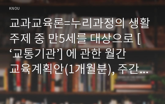 교과교육론=누리과정의 생활주제 중 만5세를 대상으로 [‘교통기관’] 에 관한 월간교육계획안(1개월분), 주간교육계획안(4주분 월간교육계획안의 내용을 상세화, 하위 내용은 교통기관의 종류, 고마운 교통 기관 변천 과정과 구조, 교통 통신과 교통 생활)