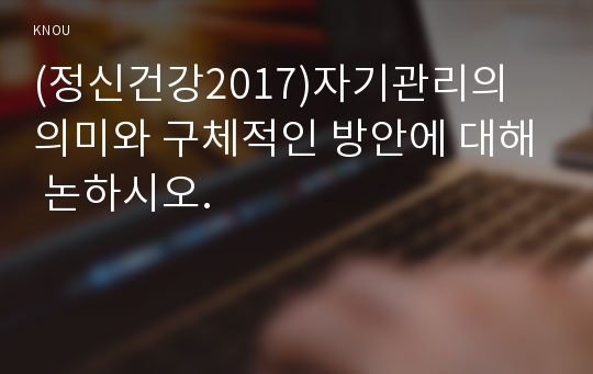 (정신건강2017)자기관리의 의미와 구체적인 방안에 대해 논하시오.