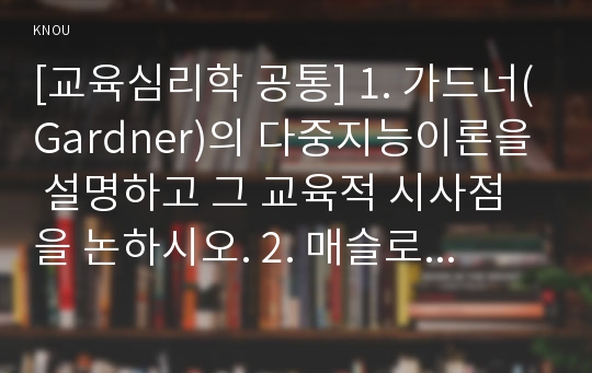 [교육심리학 공통] 1. 가드너(Gardner)의 다중지능이론을 설명하고 그 교육적 시사점을 논하시오. 2. 매슬로우(Maslow)의 동기위계설에 대해 설명하고 그 교육적 시사점을 논하시오.