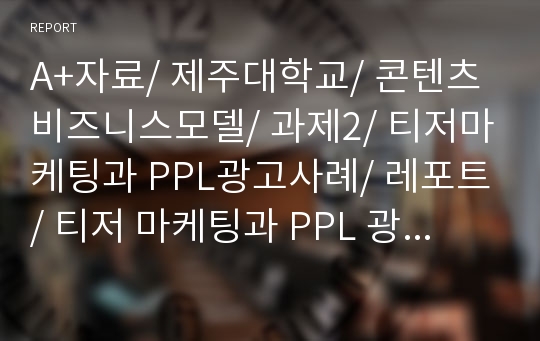 A+자료/ 제주대학교/ 콘텐츠비즈니스모델/ 과제2/ 티저마케팅과 PPL광고사례/ 레포트/ 티저 마케팅과 PPL 광고의 사례를 통해 보는 문화콘텐츠마케팅