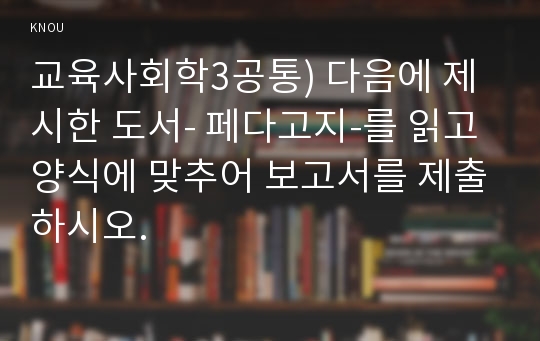 교육사회학3공통) 다음에 제시한 도서- 페다고지-를 읽고 양식에 맞추어 보고서를 제출하시오.