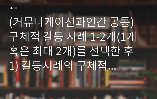 (커뮤니케이션과인간 공통) 구체적 갈등 사례 1-2개(1개 혹은 최대 2개)를 선택한 후 1) 갈등사례의 구체적 내용, 원인과 문제점이 무엇인가(15점) 2) 커뮤니케이션의 관점에서 갈등 완화방안은 무엇인가(15점) 작성하시오