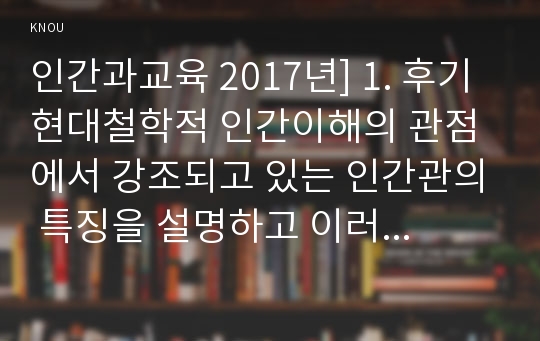 인간과교육 2017년] 1. 후기 현대철학적 인간이해의 관점에서 강조되고 있는 인간관의 특징을 설명하고 이러한 관점에서 종래의 과학적 인간관을 비판적으로 고찰하시오, 후기현대철학적인간이해관점, 과학적인간관, 인간과교육 2. 콜버그(Kohlberg)의 도덕성 발달이론 설명,  콜버그도덕성발달이론 교육적시사점-방송대 인간과교육