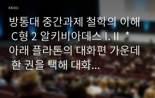 방통대 중간과제 철학의 이해 C형 2 알키비아데스 I. II  * 아래 플라톤의 대화편 가운데 한 권을 택해 대화편 본문을 읽고,