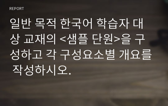 일반 목적 한국어 학습자 대상 교재의 &lt;샘플 단원&gt;을 구성하고 각 구성요소별 개요를 작성하시오.