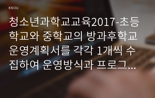 청소년과학교교육2017-초등학교와 중학교의 방과후학교 운영계획서를 각각 1개씩 수집하여 운영방식과 프로그램 구성을 비교한 이후, 자신이 운영할 수 있는 프로그램을 제시한다.