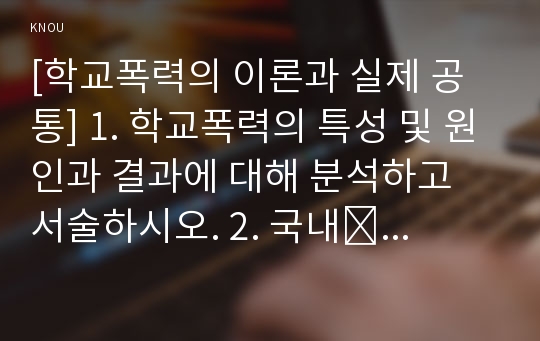 [학교폭력의 이론과 실제 공통] 1. 학교폭력의 특성 및 원인과 결과에 대해 분석하고 서술하시오. 2. 국내․ 외 학교폭력 대처방안에 대해 조사하고 서술하시오.