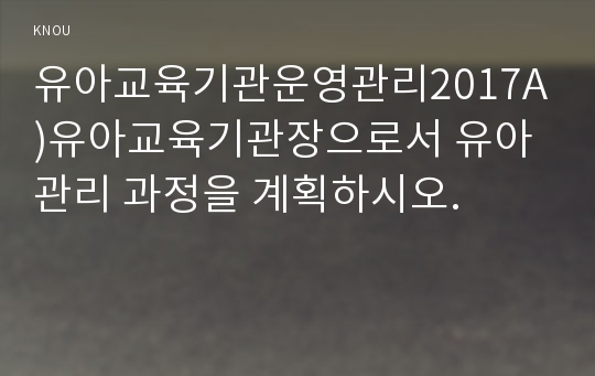 유아교육기관운영관리2017A)유아교육기관장으로서 유아관리 과정을 계획하시오.