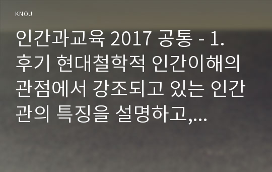 인간과교육 2017 공통 - 1. 후기 현대철학적 인간이해의 관점에서 강조되고 있는 인간관의 특징을 설명하고, 이러한 관점에서 종래의 과학적 인간관을 비판적으로 고찰하시오.2. 콜버그(Kohlberg)의 도덕성 발달이론을 설명하고, 그 교육적 시사점을 논하시오.- 방송통신대 2017 인간과교육 과제물 레포트