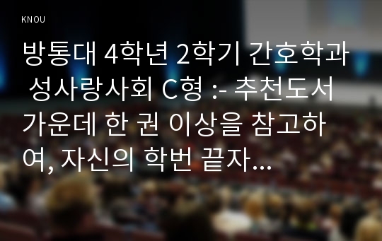 방통대 4학년 2학기 간호학과 성사랑사회 C형 :- 추천도서 가운데 한 권 이상을 참고하여, 자신의 학번 끝자리에 맞춰 지정된 과제에 대한 과제물을 400자 원고지 15쪽 분량 정도 (A4용지 5장) 분량으로 작성하시오.