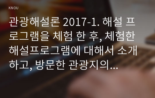 관광해설론 2017-1. 해설 프로그램을 체험 한 후, 체험한 해설프로그램에 대해서 소개하고, 방문한 관광지의 해설사가 어떻게 운영되는지 조사하세요. 2. 체험한 해설 프로그램이 한국을 처음 방문한 아시아 문화에 익숙하지 않은 외국인 관광객을 대상으로 진행된다면 어떤 점이 수정․보완되어야 한다고 생각하는지 구체적으로 서술하시오.-방송통신대 관광해설론 레포트