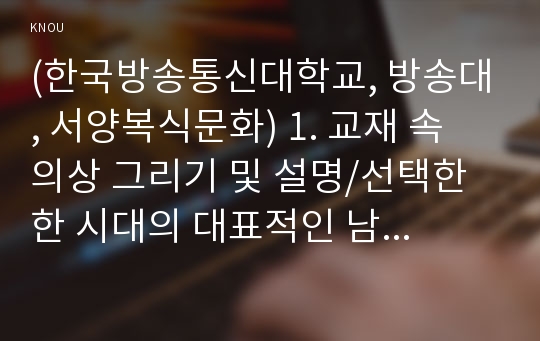 (한국방송통신대학교, 방송대, 서양복식문화) 1. 교재 속 의상 그리기 및 설명/선택한 한 시대의 대표적인 남녀복식을 교과서에서 찾아서 각각 2벌씩 그리고 채색한다. 2. 영화 의상 그리기 및 분석 / 선택한 시대를 배경으로 한 영화 중 하나를 선택하여 영화를 감상하고, 남녀 주인공의 의상 또는 그 시대의 대표적인 복장을 한 남녀 등장 인물을 각각 1명씩