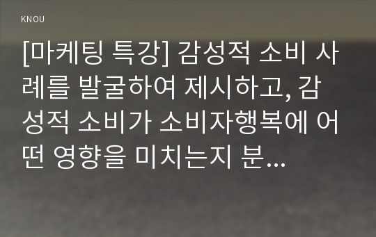 [마케팅 특강] 감성적 소비 사례를 발굴하여 제시하고, 감성적 소비가 소비자행복에 어떤 영향을 미치는지 분석하여 마케팅 시사점을 도출하시오.