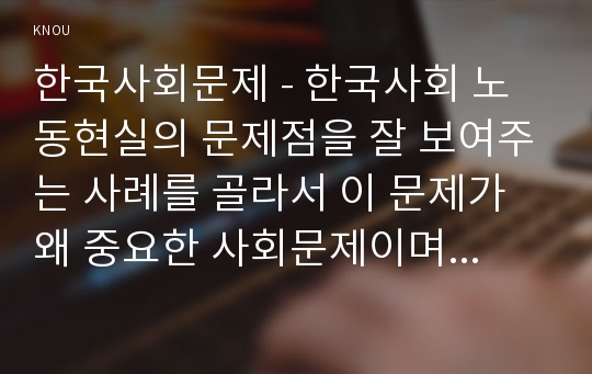 한국사회문제 - 한국사회 노동현실의 문제점을 잘 보여주는 사례를 골라서 이 문제가 왜 중요한 사회문제이며 해결과정에서는 어떤 원칙이 필요한지에 대해서 구체적인 사례를 들어 논하시오.