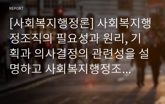 [사회복지행정론] 사회복지행정조직의 필요성과 원리, 기획과 의사결정의 관련성을 설명하고 사회복지행정조직의 의사결정 개념과 유형, 의사결정모형과 의사결정 과정을 서술하시오