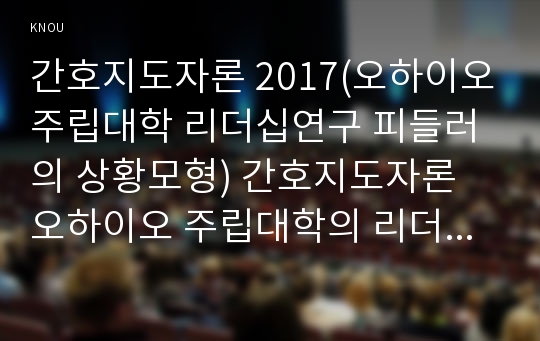 간호지도자론 2017(오하이오주립대학 리더십연구 피들러의 상황모형) 간호지도자론 오하이오 주립대학의 리더십 연구를 기초로 하여 자신이 속해 있는 조직 (병원, 학교, 사업장, 가족)의 지도자 유형 (리더십 스타일)을 사정하고 피들러의 상황모형에 근거하여 자신이 속해있는 조직 (또는 집단)의 지도자가 처해있는 상황 호의성을 진단한 후,(1)에서 사정한 지도자