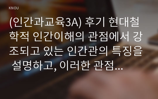 (방송통신대 인간과교육3A) 후기 현대철학적 인간이해의 관점에서 강조되고 있는 인간관의 특징을 설명하고, 이러한 관점에서 종래의 과학적 인간관을 비판적으로 고찰. 콜버그의 도덕성 발달이론을 설명하고, 그 교육적 시사점을 논하시오