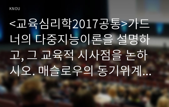 &lt;교육심리학2017공통&gt;가드너의 다중지능이론을 설명하고, 그 교육적 시사점을 논하시오. 매슬로우의 동기위계설에 대해 설명하고, 그 교육적 시사점을 논하시오.