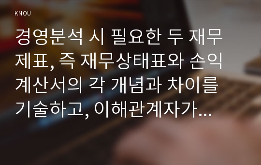 경영분석 시 필요한 두 재무제표, 즉 재무상태표와 손익계산서의 각 개념과 차이를 기술하고, 이해관계자가 무엇 때문에 이를 활용하는지