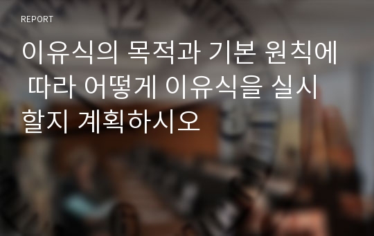 이유식의 목적과 기본 원칙에 따라 어떻게 이유식을 실시할지 계획하시오