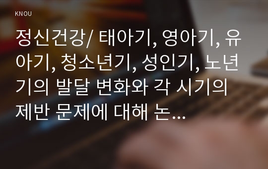 정신건강/ 태아기, 영아기, 유아기, 청소년기, 성인기, 노년기의 발달 변화와 각 시기의 제반 문제에 대해 논하시오..