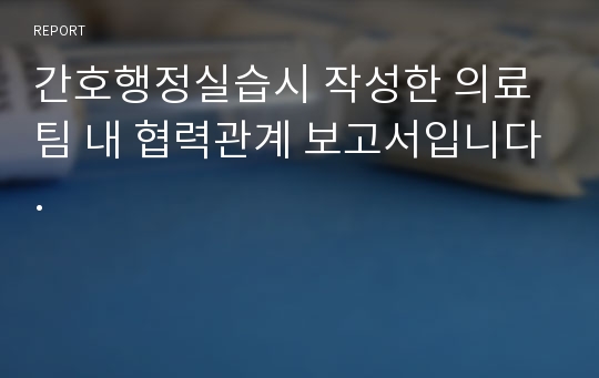 간호행정실습시 작성한 의료팀 내 협력관계 보고서입니다.