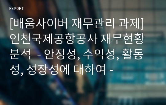 [배움사이버 재무관리 과제] 인천국제공항공사 재무현황 분석  - 안정성, 수익성, 활동성, 성장성에 대하여 -