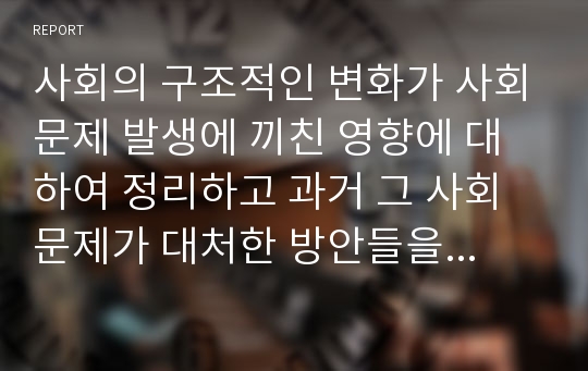 사회의 구조적인 변화가 사회문제 발생에 끼친 영향에 대하여 정리하고 과거 그 사회문제가 대처한 방안들을 정리하시오.