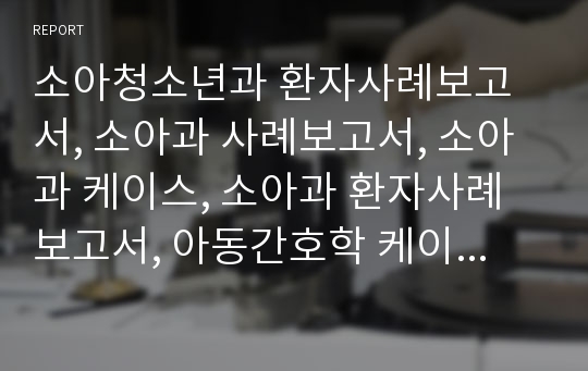 소아청소년과 환자사례보고서, 소아과 사례보고서, 소아과 케이스, 소아과 환자사례보고서, 아동간호학 케이스, 아동간호학 사례보고서, 아간케이스, 아간case, 아동간호학 환자사례보고서, 소아청소년과 케이스, 소청과 케이스