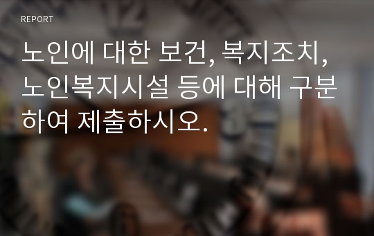 노인에 대한 보건, 복지조치, 노인복지시설 등에 대해 구분하여 제출하시오.