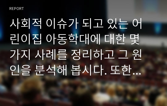 사회적 이슈가 되고 있는 어린이집 아동학대에 대한 몇 가지 사례를 정리하고 그 원인을 분석해 봅시다. 또한 학대를 예방하기 위한 방안을 다양한 차원에서 제시해봅시다