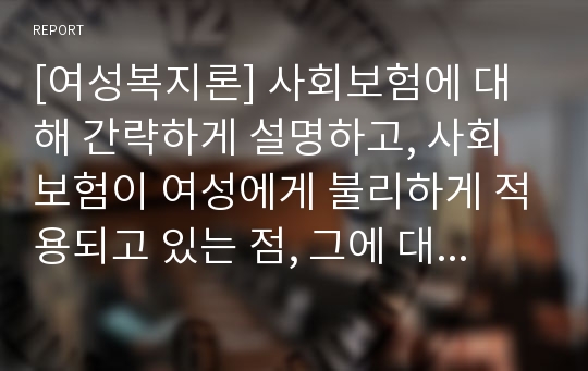 [여성복지론] 사회보험에 대해 간략하게 설명하고, 사회보험이 여성에게 불리하게 적용되고 있는 점, 그에 대한 대안에 대해 논하시오