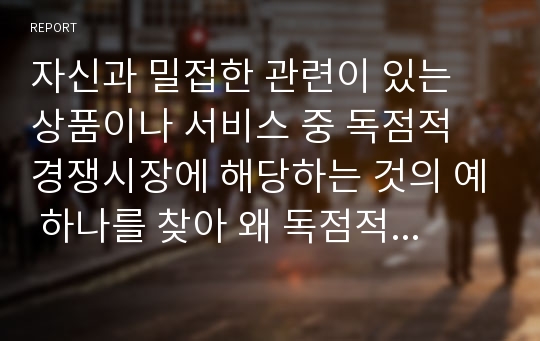 자신과 밀접한 관련이 있는 상품이나 서비스 중 독점적 경쟁시장에 해당하는 것의 예 하나를 찾아 왜 독점적 경쟁에 해당하는지를 설명하시오.