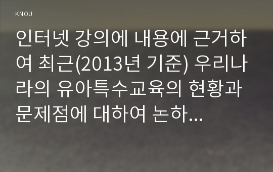 인터넷 강의에 내용에 근거하여 최근(2013년 기준) 우리나라의 유아특수교육의 현황과 문제점에 대하여 논하시오(30점).