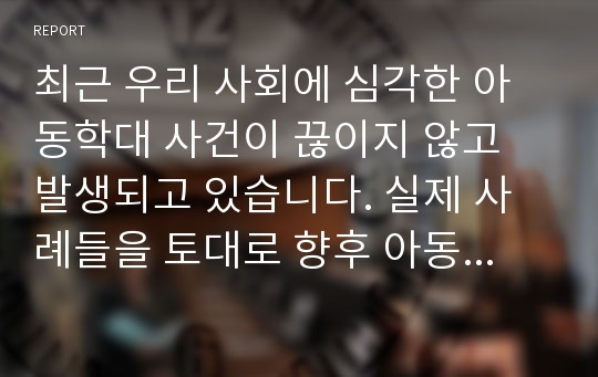 최근 우리 사회에 심각한 아동학대 사건이 끊이지 않고 발생되고 있습니다. 실제 사례들을 토대로 향후 아동학대 근절을 위해 가장 우선되어야 할 사회적 과제에 대해 생각해 봅시다.