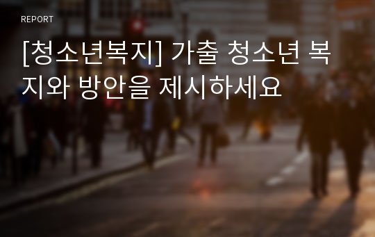 [청소년복지] 가출 청소년 복지와 방안을 제시하세요