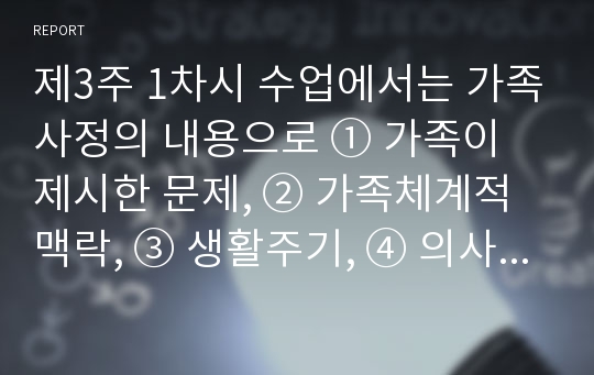 제3주 1차시 수업에서는 가족사정의 내용으로 ① 가족이 제시한 문제, ② 가족체계적 맥락, ③ 생활주기, ④ 의사소통, ⑤ 가족규칙, ⑥ 자원과 강점 등을 다루었습니다. 현재 자기 자신의 가족에게 해결할 필요가 있다고 생각되는 문제를 생각해 보고, 앞에 제시한 6가지 내용을 모두 적용하여 자신의 가족을 사정해 보세요.