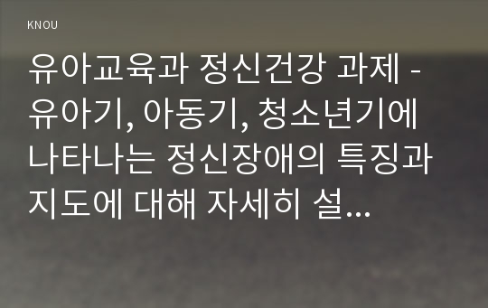 유아교육과 정신건강 과제 - 유아기, 아동기, 청소년기에 나타나는 정신장애의 특징과 지도에 대해 자세히 설명하시오.