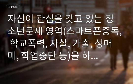 자신이 관심을 갖고 있는 청소년문제 영역(스마트폰중독, 학교폭력, 자살, 가출, 성매매, 학업중단 등)을 하나 선택하세요. 선택한 주제를 도울 수 있는 구체적인 청소년지도사의 역할을 기술하세요.