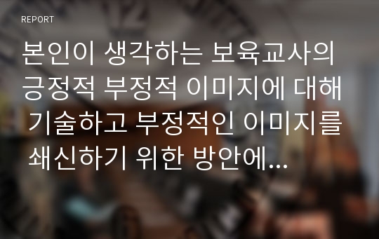 본인이 생각하는 보육교사의 긍정적 부정적 이미지에 대해 기술하고 부정적인 이미지를 쇄신하기 위한 방안에 대해 논하시오.