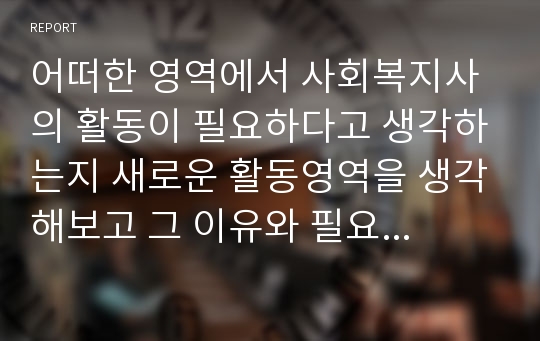 어떠한 영역에서 사회복지사의 활동이 필요하다고 생각하는지 새로운 활동영역을 생각해보고 그 이유와 필요성 그리고 사회복지사가 어떠한 서비스를 개발하여 제공하면 &#039;인간의 질&#039;이 보다 개선되어 복지국가를 만들 수 있다고 생각하는지 작성하시오.