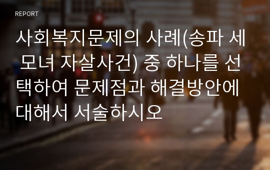 사회복지문제의 사례(송파 세 모녀 자살사건) 중 하나를 선택하여 문제점과 해결방안에 대해서 서술하시오