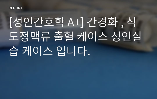 [성인간호학 A+] 간경화 , 식도정맥류 출혈 케이스 성인실습 케이스 입니다.