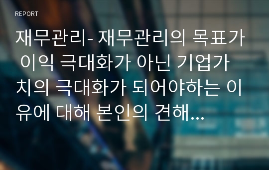 재무관리- 재무관리의 목표가 이익 극대화가 아닌 기업가치의 극대화가 되어야하는 이유에 대해 본인의 견해를 논리적으로 서술하시오.