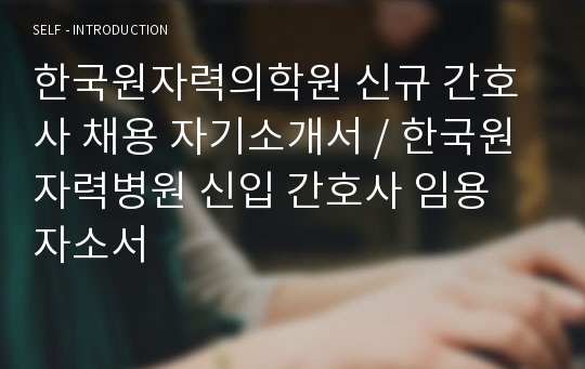 한국원자력의학원 신규 간호사 채용 자기소개서 / 한국원자력병원 신입 간호사 임용 자소서