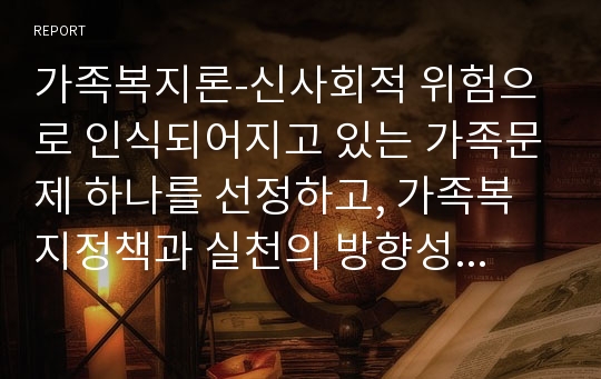 가족복지론-신사회적 위험으로 인식되어지고 있는 가족문제 하나를 선정하고, 가족복지정책과 실천의 방향성을 정리하라.(관련기사 스크랩 5건 필수)