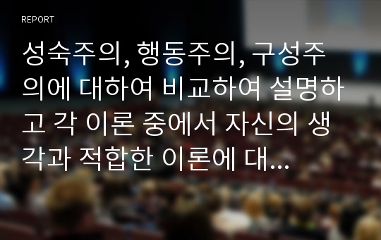 성숙주의, 행동주의, 구성주의에 대하여 비교하여 설명하고 각 이론 중에서 자신의 생각과 적합한 이론에 대하여 사례를 들어 이유를 쓰시오