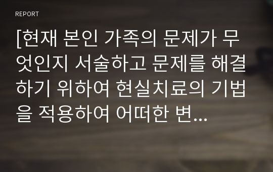 [현재 본인 가족의 문제가 무엇인지 서술하고 문제를 해결하기 위하여 현실치료의 기법을 적용하여 어떠한 변화가 필요한 지 구체적으로 자세히 서술하시오(WDEP과정)]